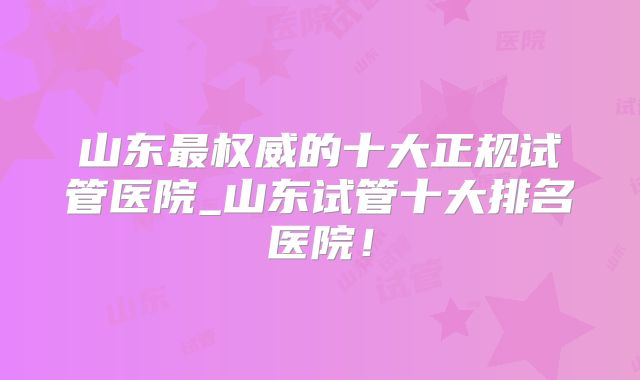 山东最权威的十大正规试管医院_山东试管十大排名医院！