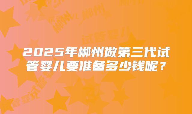 2025年郴州做第三代试管婴儿要准备多少钱呢?