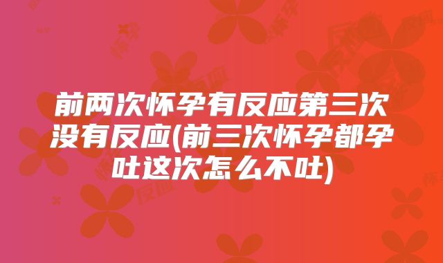 前两次怀孕有反应第三次没有反应(前三次怀孕都孕吐这次怎么不吐)