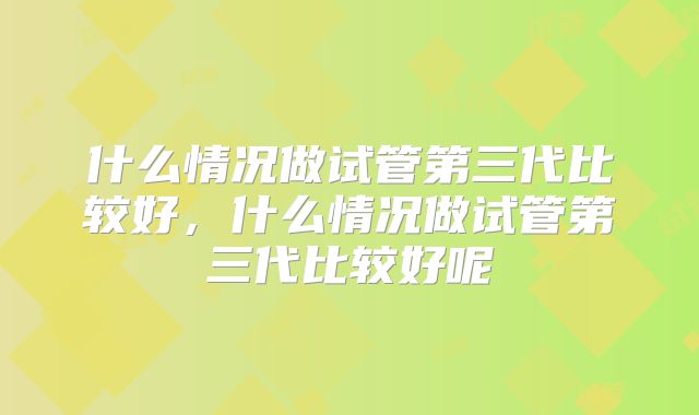 什么情况做试管第三代比较好,什么情况做试管第三代比较好呢