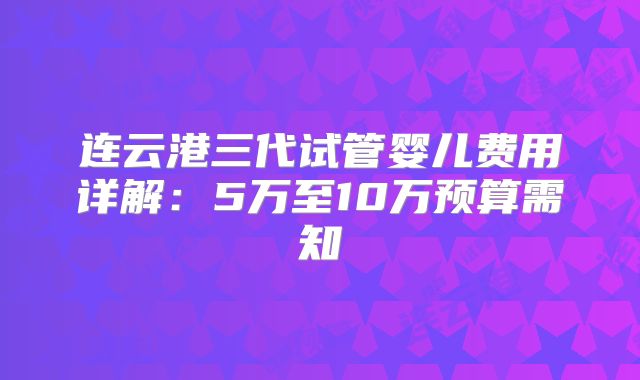 连云港三代试管婴儿费用详解：5万至10万预算需知