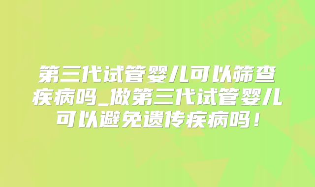 第三代试管婴儿可以筛查疾病吗_做第三代试管婴儿可以避免遗传疾病吗！