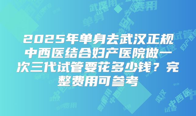 2025年单身去武汉正规中西医结合妇产医院做一次三代试管要花多少钱？完整费用可参考