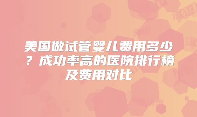 美国做试管婴儿费用多少？成功率高的医院排行榜及费用对比