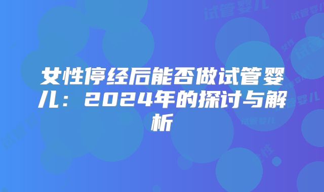 女性停经后能否做试管婴儿:2024年的探讨与解析
