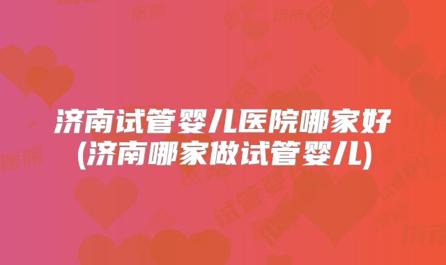 济南试管婴儿医院哪家好(济南哪家做试管婴儿)
