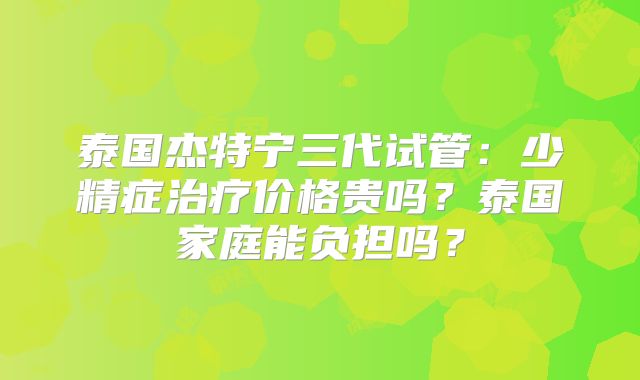 泰国杰特宁三代试管：少精症治疗价格贵吗？泰国家庭能负担吗？