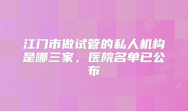 江门市做试管的私人机构是哪三家，医院名单已公布