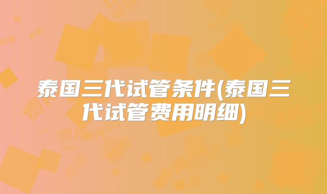 泰国三代试管条件(泰国三代试管费用明细)