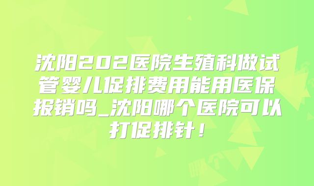 沈阳202医院生殖科做试管婴儿促排费用能用医保报销吗_沈阳哪个医院可以打促排针！