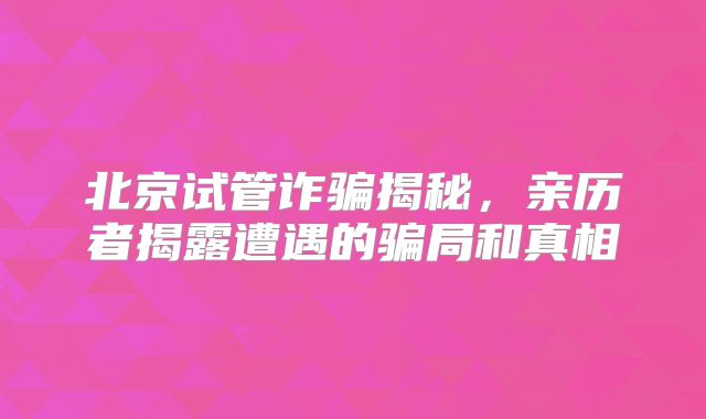 北京试管诈骗揭秘,亲历者揭露遭遇的骗局和真相