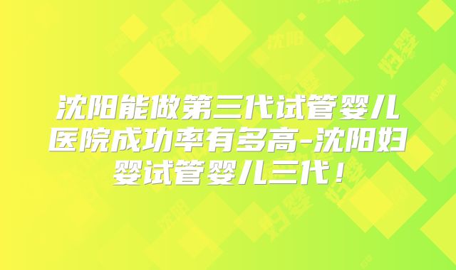 沈阳能做第三代试管婴儿医院成功率有多高-沈阳妇婴试管婴儿三代！