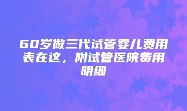 60岁做三代试管婴儿费用表在这，附试管医院费用明细