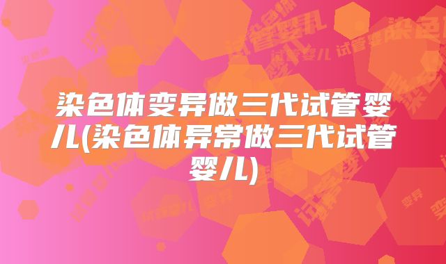 染色体变异做三代试管婴儿(染色体异常做三代试管婴儿)