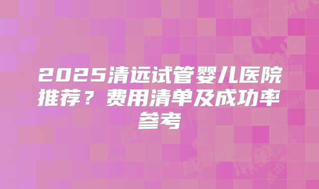 2025清远试管婴儿医院推荐？费用清单及成功率参考