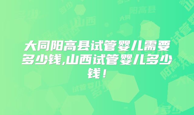 大同阳高县试管婴儿需要多少钱,山西试管婴儿多少钱！