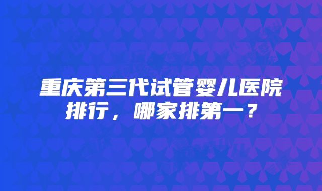 重庆第三代试管婴儿医院排行，哪家排第一？