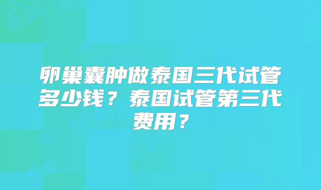 卵巢囊肿做泰国三代试管多少钱？泰国试管第三代费用？