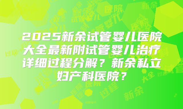 2025新余试管婴儿医院大全最新附试管婴儿治疗详细过程分解？新余私立妇产科医院？