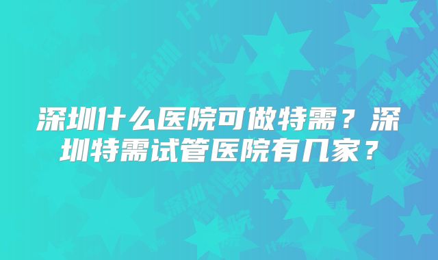 深圳什么医院可做特需?深圳特需试管医院有几家?