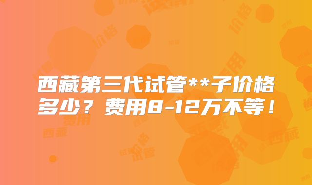 西藏第三代试管**子价格多少？费用8-12万不等！