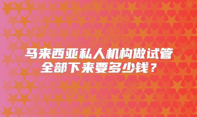 马来西亚私人机构做试管全部下来要多少钱？