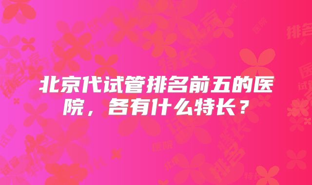 北京代试管排名前五的医院，各有什么特长？