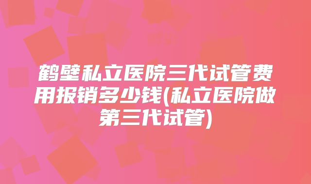 鹤壁私立医院三代试管费用报销多少钱(私立医院做第三代试管)
