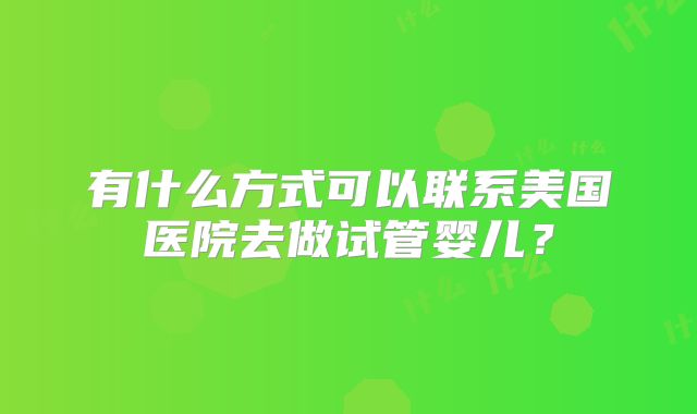 有什么方式可以联系美国医院去做试管婴儿?
