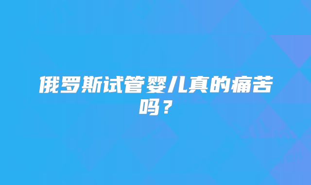 俄罗斯试管婴儿真的痛苦吗？
