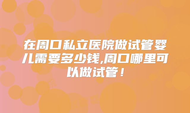 在周口私立医院做试管婴儿需要多少钱,周口哪里可以做试管！