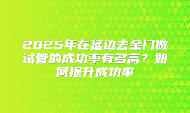 2025年在延边去金门做试管的成功率有多高？如何提升成功率