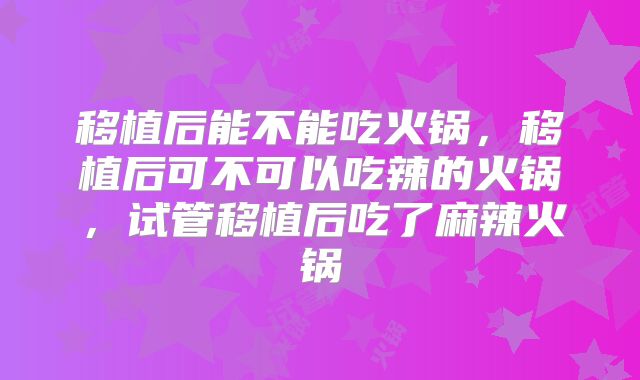 移植后能不能吃火锅，移植后可不可以吃辣的火锅，试管移植后吃了麻辣火锅