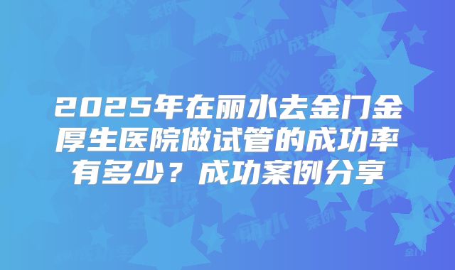 2025年在丽水去金门金厚生医院做试管的成功率有多少？成功案例分享