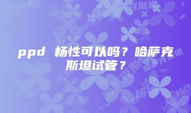 ppd 杨性可以吗?哈萨克斯坦试管?