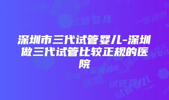 深圳市三代试管婴儿-深圳做三代试管比较正规的医院