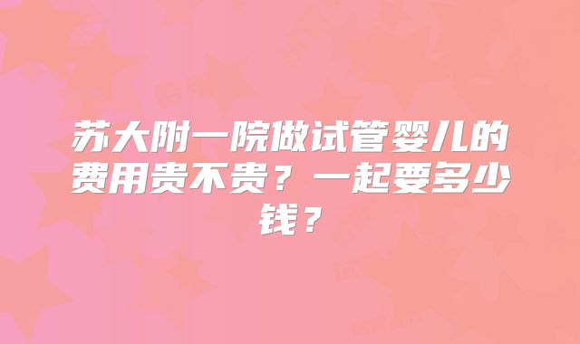 苏大附一院做试管婴儿的费用贵不贵？一起要多少钱？