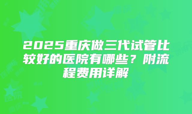 2025重庆做三代试管比较好的医院有哪些？附流程费用详解