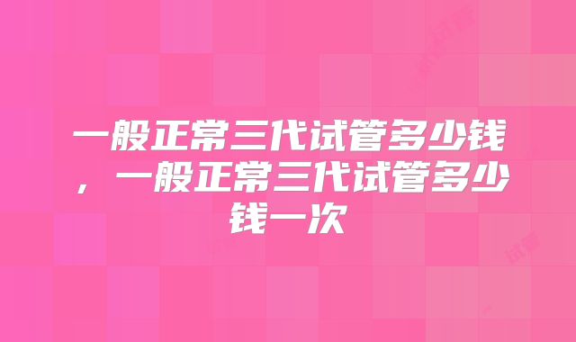 一般正常三代试管多少钱，一般正常三代试管多少钱一次