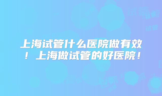 上海试管什么医院做有效!上海做试管的好医院!