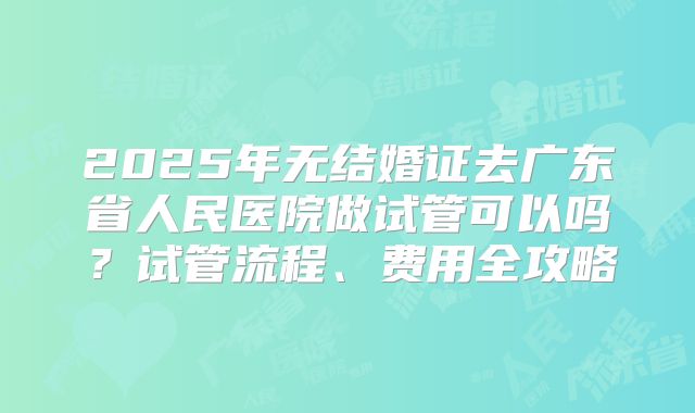 2025年无结婚证去广东省人民医院做试管可以吗？试管流程、费用全攻略