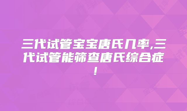 三代试管宝宝唐氏几率,三代试管能筛查唐氏综合症！