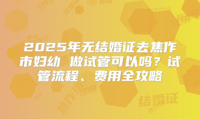 2025年无结婚证去焦作市妇幼 做试管可以吗？试管流程、费用全攻略