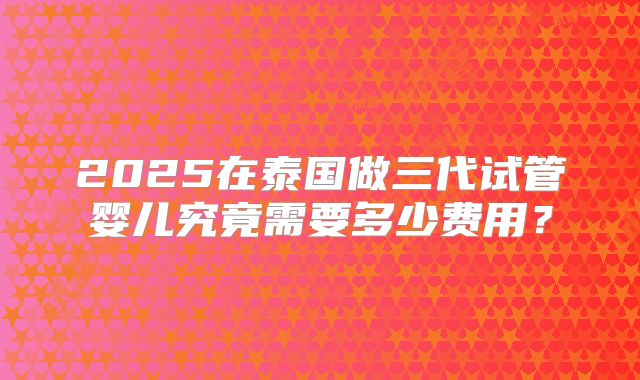 2025在泰国做三代试管婴儿究竟需要多少费用？