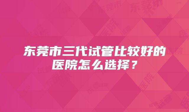 东莞市三代试管比较好的医院怎么选择?