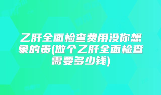 乙肝全面检查费用没你想象的贵(做个乙肝全面检查需要多少钱)