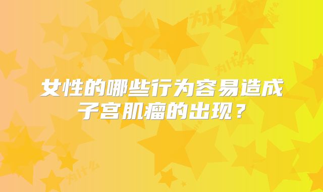 女性的哪些行为容易造成子宫肌瘤的出现？