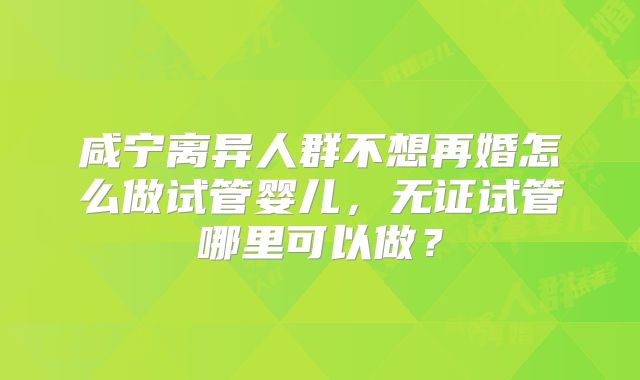 咸宁离异人群不想再婚怎么做试管婴儿,无证试管哪里可以做?
