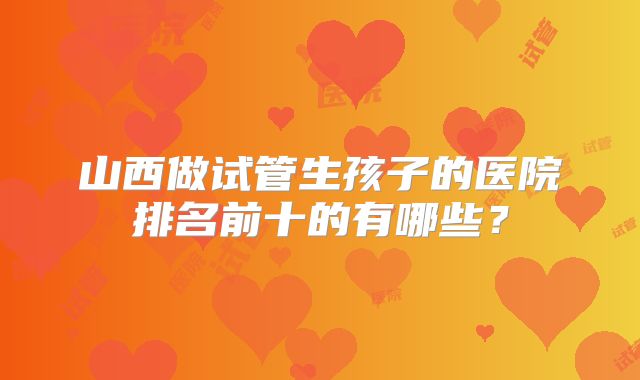 山西做试管生孩子的医院排名前十的有哪些？