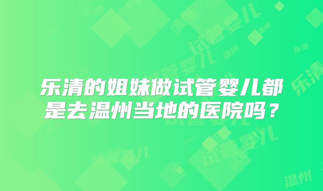 乐清的姐妹做试管婴儿都是去温州当地的医院吗？